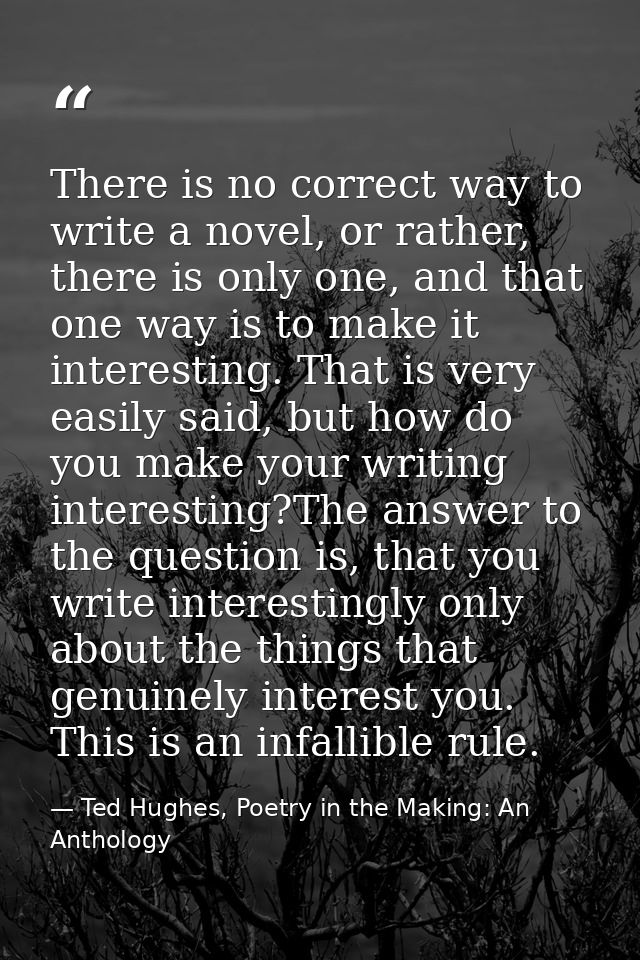 There is no correct way to write a novel, or rather, there is only one, and that one way is to make it interesting. That — Ted Hughes, Poetry in the Making: An Anthology