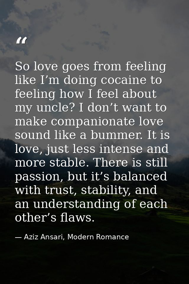So love goes from feeling like I’m doing cocaine to feeling how I feel about my uncle? I don’t want to make companionate — Aziz Ansari, Modern Romance