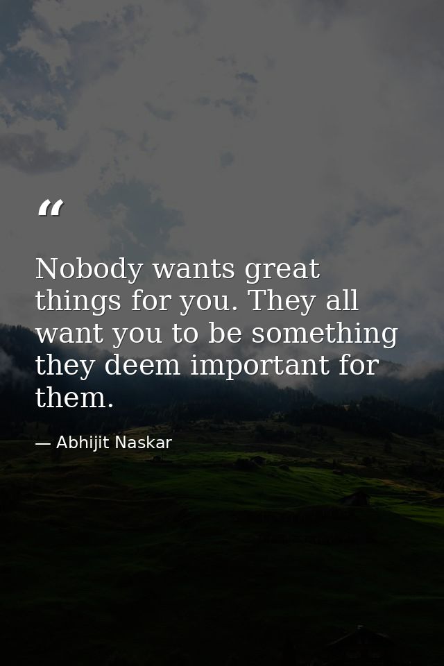 Nobody wants great things for you. They all want you to be something they deem important for them. — Abhijit Naskar