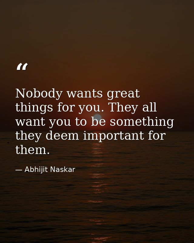 Nobody wants great things for you. They all want you to be something they deem important for them. — Abhijit Naskar