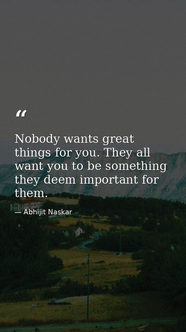 Nobody wants great things for you. They all want you to be something they deem important for them. — Abhijit Naskar