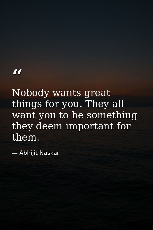 Nobody wants great things for you. They all want you to be something they deem important for them. — Abhijit Naskar