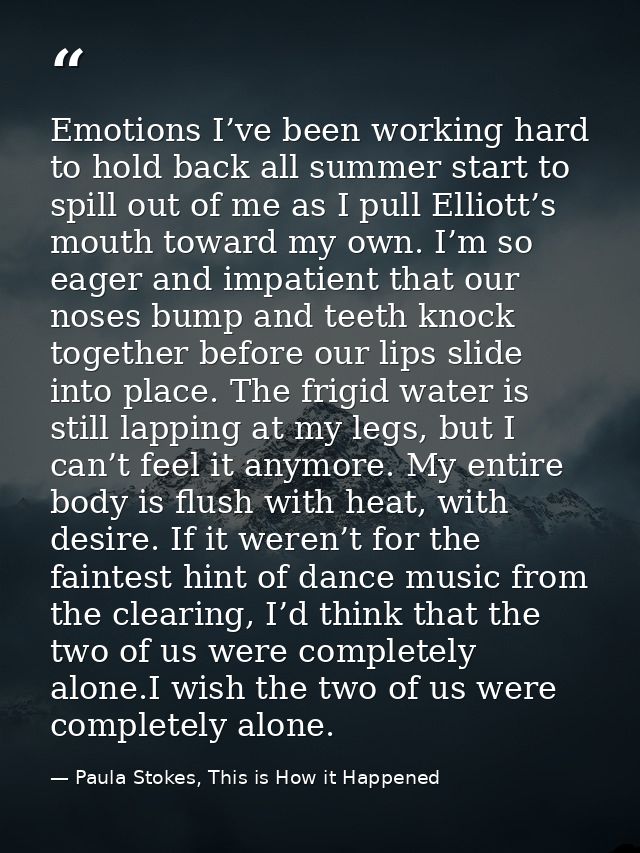 Emotions I’ve been working hard to hold back all summer start to spill out of me as I pull Elliott’s mouth toward my own — Paula Stokes, This is How it Happened