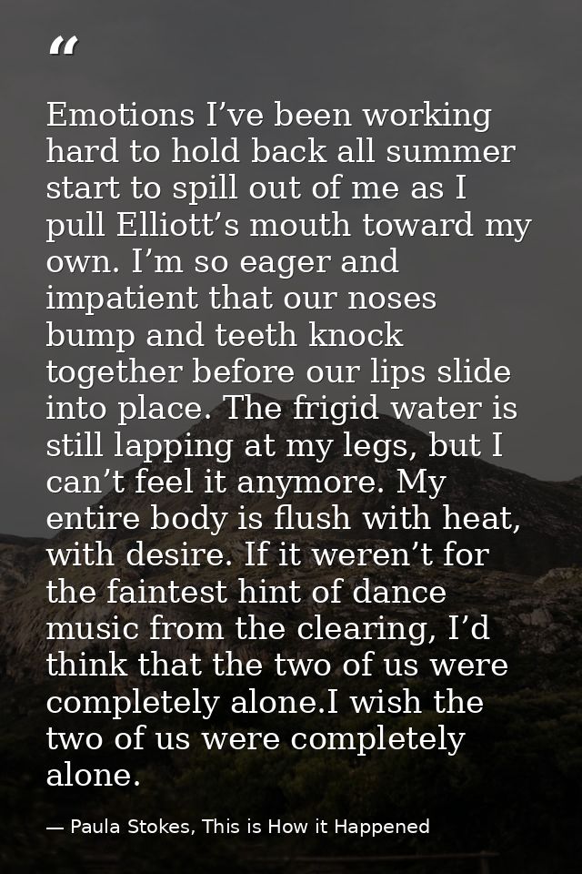 Emotions I’ve been working hard to hold back all summer start to spill out of me as I pull Elliott’s mouth toward my own — Paula Stokes, This is How it Happened