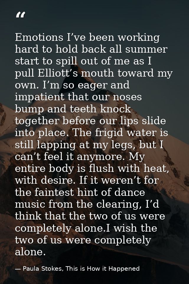 Emotions I’ve been working hard to hold back all summer start to spill out of me as I pull Elliott’s mouth toward my own — Paula Stokes, This is How it Happened