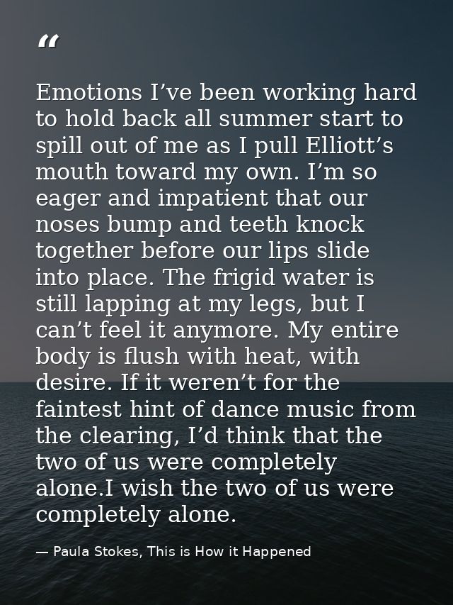 Emotions I’ve been working hard to hold back all summer start to spill out of me as I pull Elliott’s mouth toward my own — Paula Stokes, This is How it Happened
