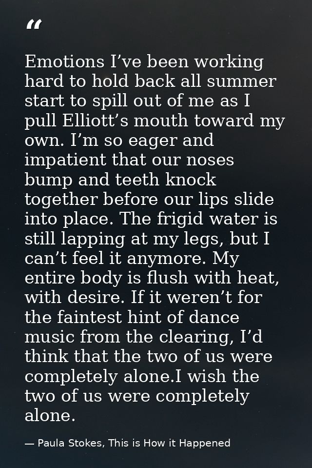 Emotions I’ve been working hard to hold back all summer start to spill out of me as I pull Elliott’s mouth toward my own — Paula Stokes, This is How it Happened