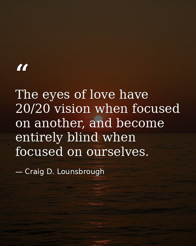 The eyes of love have 20/20 vision when focused on another, and become entirely blind when focused on ourselves. — Craig D. Lounsbrough