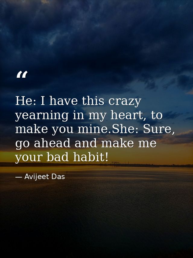 He: I have this crazy yearning in my heart, to make you mine.She: Sure, go ahead and make me your bad habit! — Avijeet Das