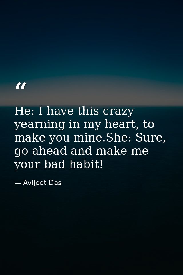 He: I have this crazy yearning in my heart, to make you mine.She: Sure, go ahead and make me your bad habit! — Avijeet Das