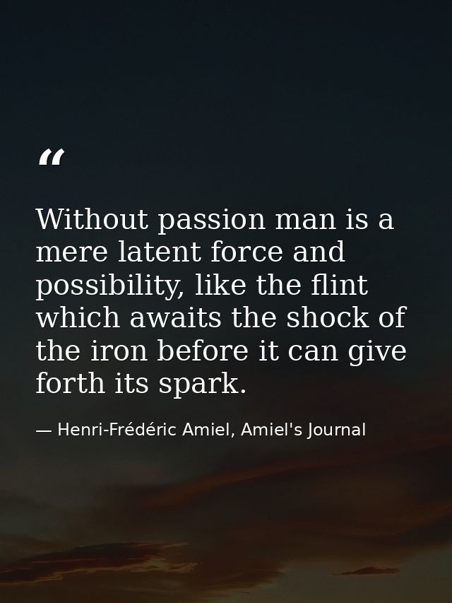 Without passion man is a mere latent force and possibility, like the flint which awaits the shock of the iron before it  — Henri-Frédéric Amiel, Amiel's Journal