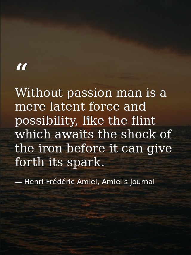Without passion man is a mere latent force and possibility, like the flint which awaits the shock of the iron before it  — Henri-Frédéric Amiel, Amiel's Journal