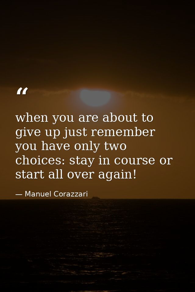 when you are about to give up just remember you have only two choices: stay in course or start all over again! — Manuel Corazzari