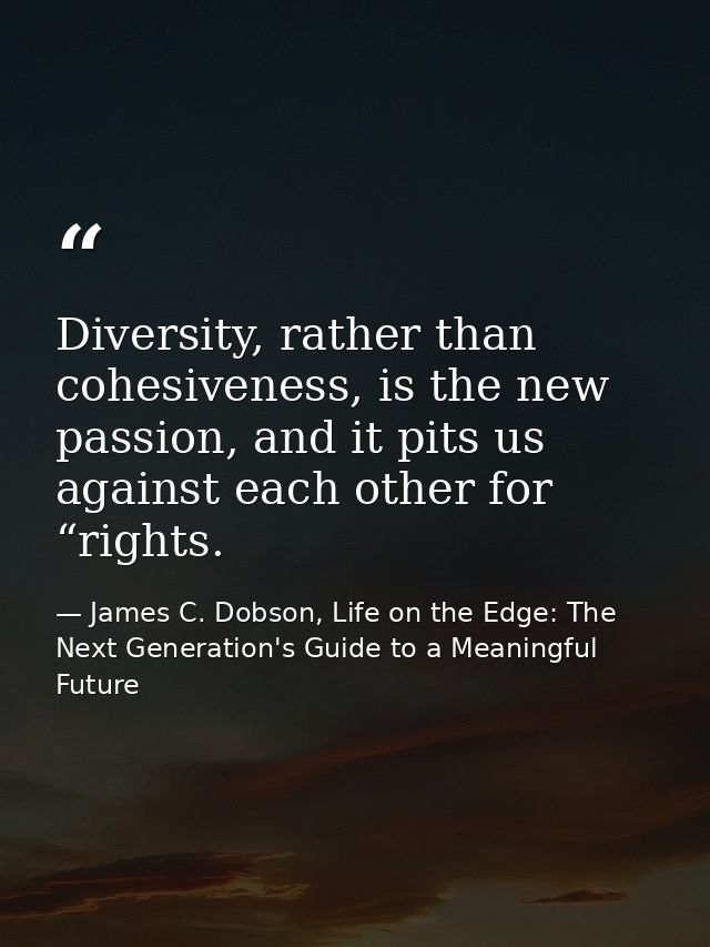Diversity, rather than cohesiveness, is the new passion, and it pits us against each other for “rights. — James C. Dobson, Life on the Edge: The Next Generation's Guide to a Meaningful Future