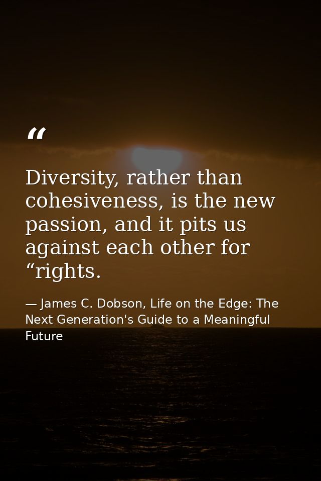 Diversity, rather than cohesiveness, is the new passion, and it pits us against each other for “rights. — James C. Dobson, Life on the Edge: The Next Generation's Guide to a Meaningful Future