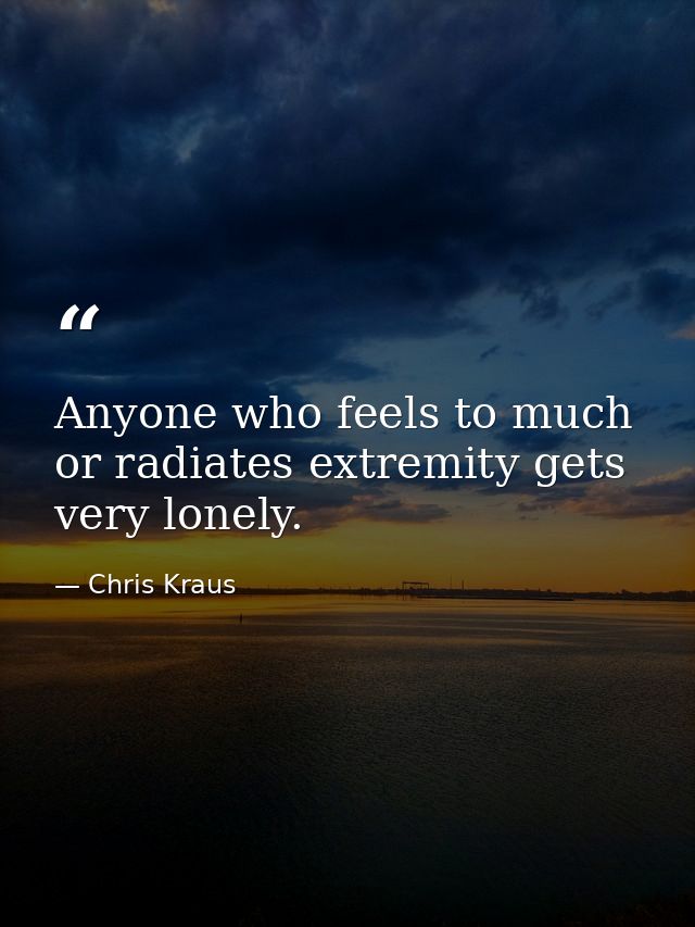 Anyone who feels to much or radiates extremity gets very lonely. — Chris Kraus