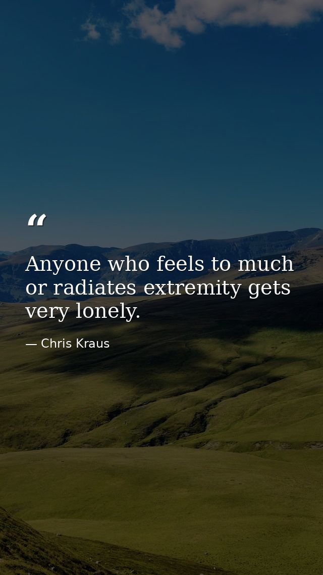 Anyone who feels to much or radiates extremity gets very lonely. — Chris Kraus