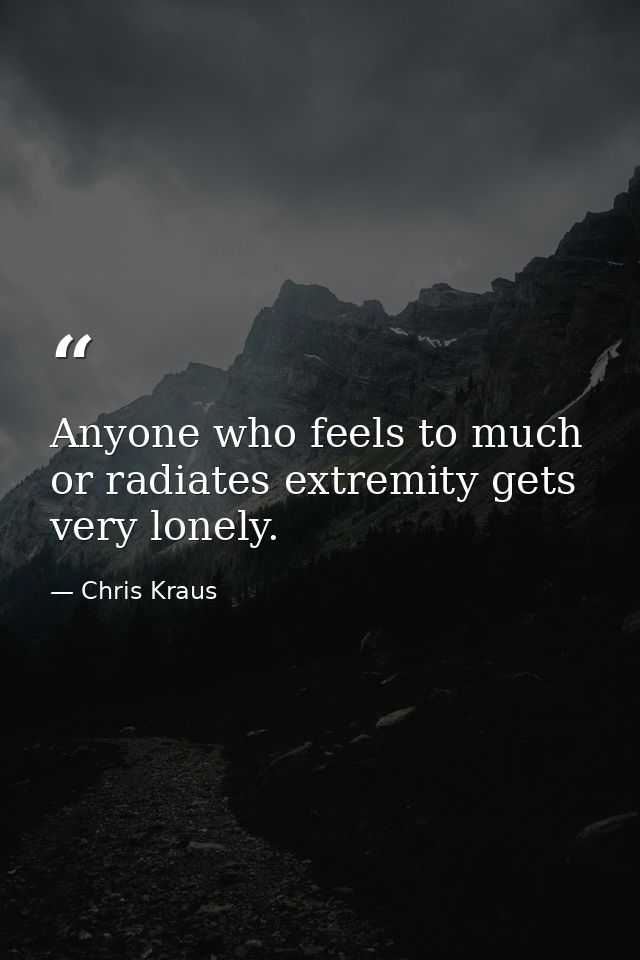 Anyone who feels to much or radiates extremity gets very lonely. — Chris Kraus