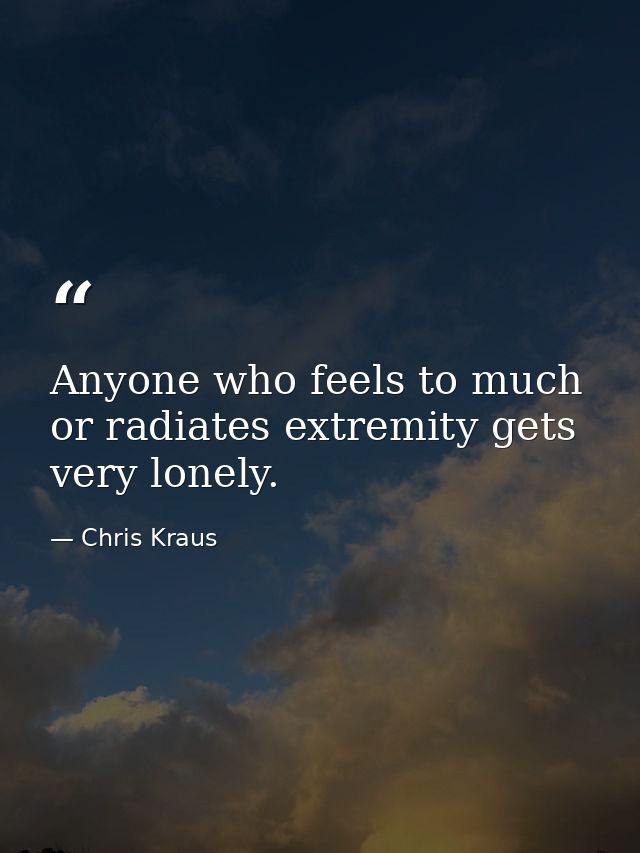 Anyone who feels to much or radiates extremity gets very lonely. — Chris Kraus