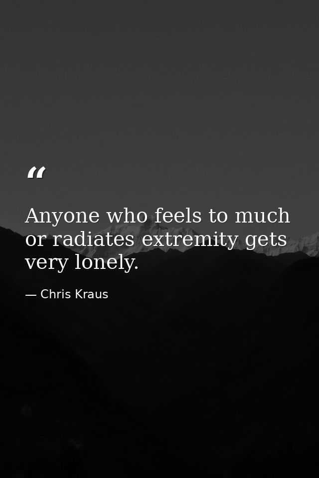 Anyone who feels to much or radiates extremity gets very lonely. — Chris Kraus