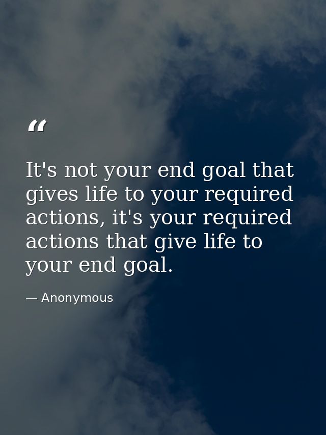 It's not your end goal that gives life to your required actions, it's your required actions that give life to your end g — Anonymous