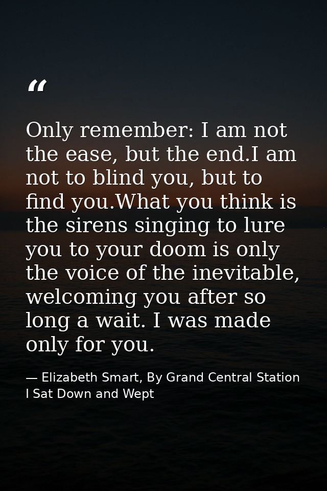 Only remember: I am not the ease, but the end.I am not to blind you, but to find you.What you think is the sirens singin — Elizabeth Smart, By Grand Central Station I Sat Down and Wept