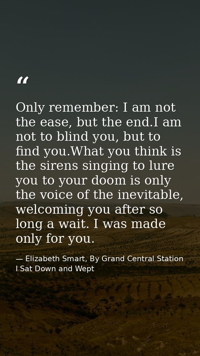 Only remember: I am not the ease, but the end.I am not to blind you, but to find you.What you think is the sirens singin — Elizabeth Smart, By Grand Central Station I Sat Down and Wept