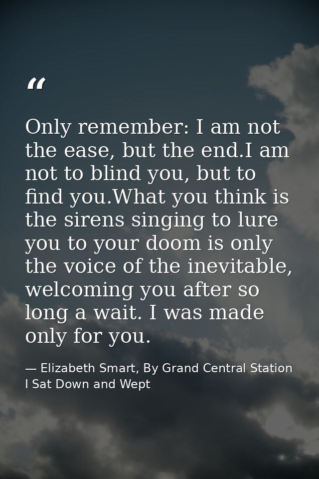Only remember: I am not the ease, but the end.I am not to blind you, but to find you.What you think is the sirens singin — Elizabeth Smart, By Grand Central Station I Sat Down and Wept