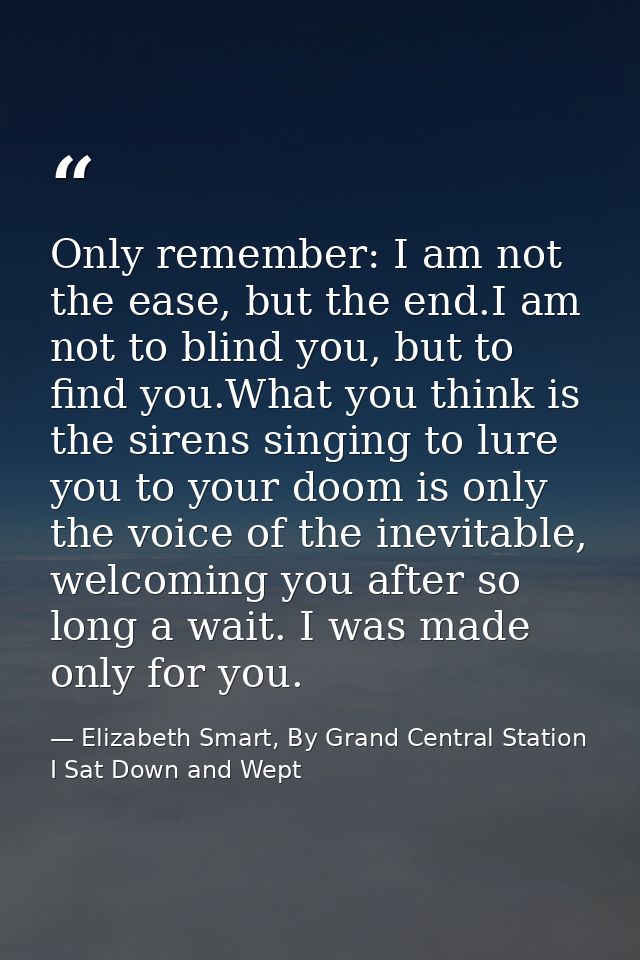Only remember: I am not the ease, but the end.I am not to blind you, but to find you.What you think is the sirens singin — Elizabeth Smart, By Grand Central Station I Sat Down and Wept