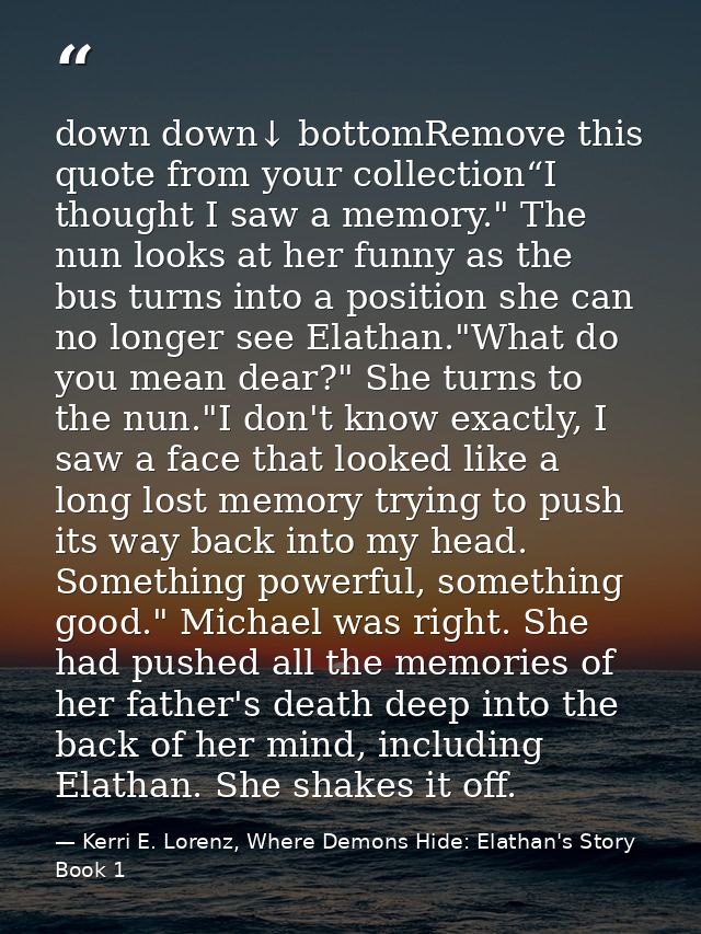 down down↓ bottomRemove this quote from your collection“I thought I saw a memory." The nun looks at her funny as the bus — Kerri E. Lorenz, Where Demons Hide: Elathan's Story Book 1