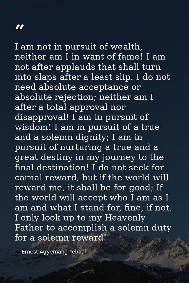 I am not in pursuit of wealth, neither am I in want of fame! I am not after applauds that shall turn into slaps after a  — Ernest Agyemang Yeboah