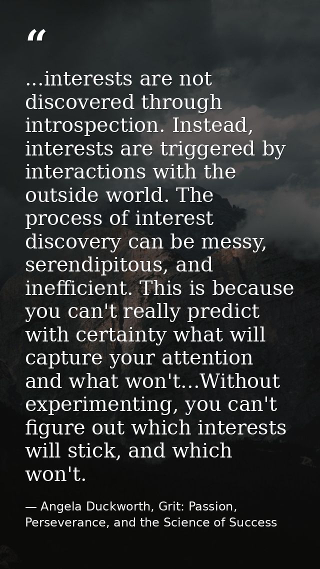 ...interests are not discovered through introspection. Instead, interests are triggered by interactions with the outside — Angela Duckworth, Grit: Passion, Perseverance, and the Science of Success
