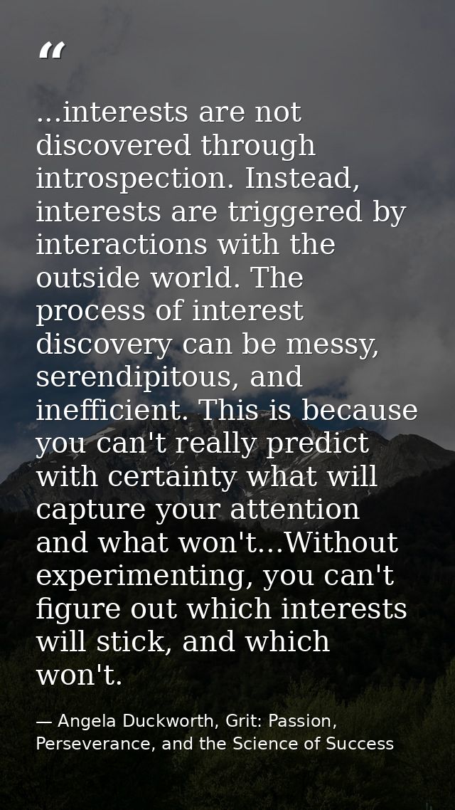 ...interests are not discovered through introspection. Instead, interests are triggered by interactions with the outside — Angela Duckworth, Grit: Passion, Perseverance, and the Science of Success