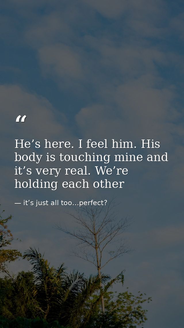 He’s here. I feel him. His body is touching mine and it’s very real. We’re holding each other — it’s just all too…perfect?