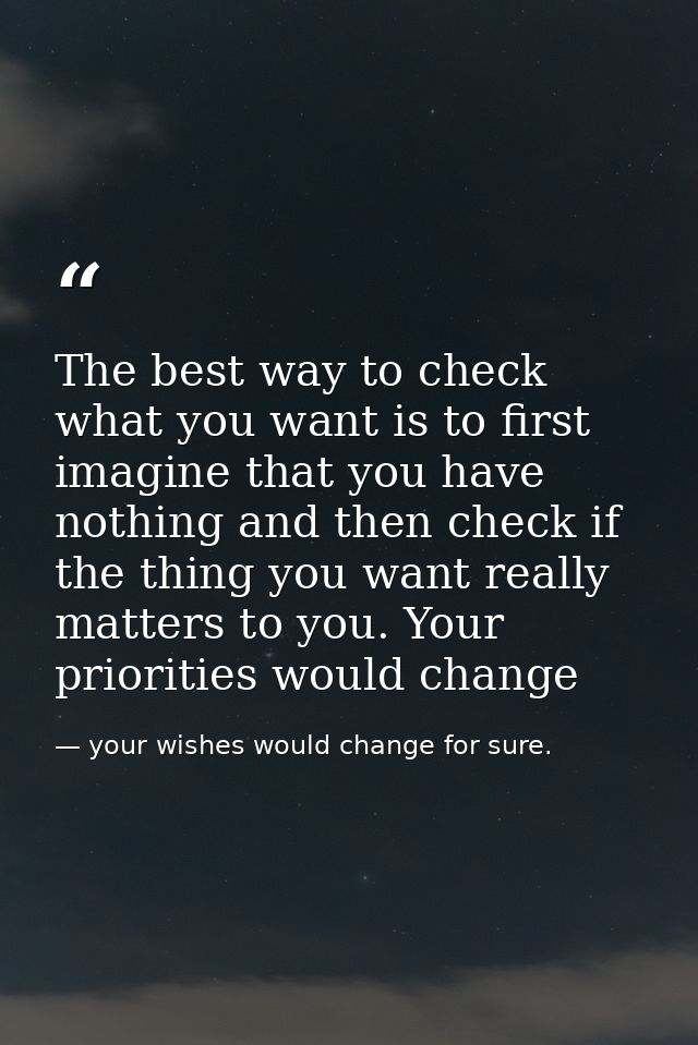 The best way to check what you want is to first imagine that you have nothing and then check if the thing you want reall — your wishes would change for sure.