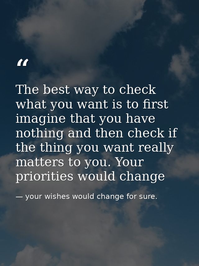 The best way to check what you want is to first imagine that you have nothing and then check if the thing you want reall — your wishes would change for sure.