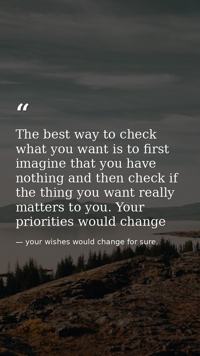 The best way to check what you want is to first imagine that you have nothing and then check if the thing you want reall — your wishes would change for sure.