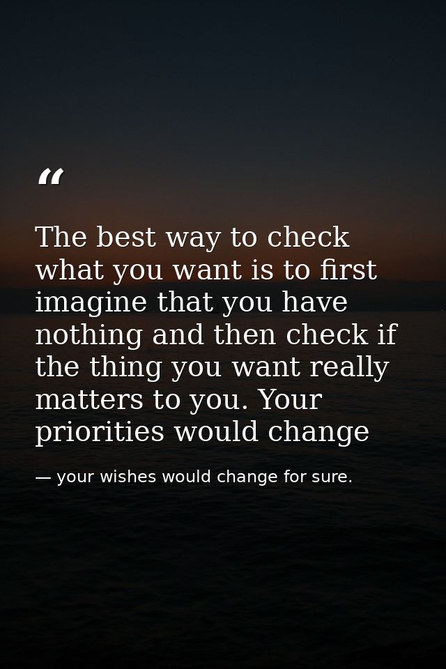 The best way to check what you want is to first imagine that you have nothing and then check if the thing you want reall — your wishes would change for sure.
