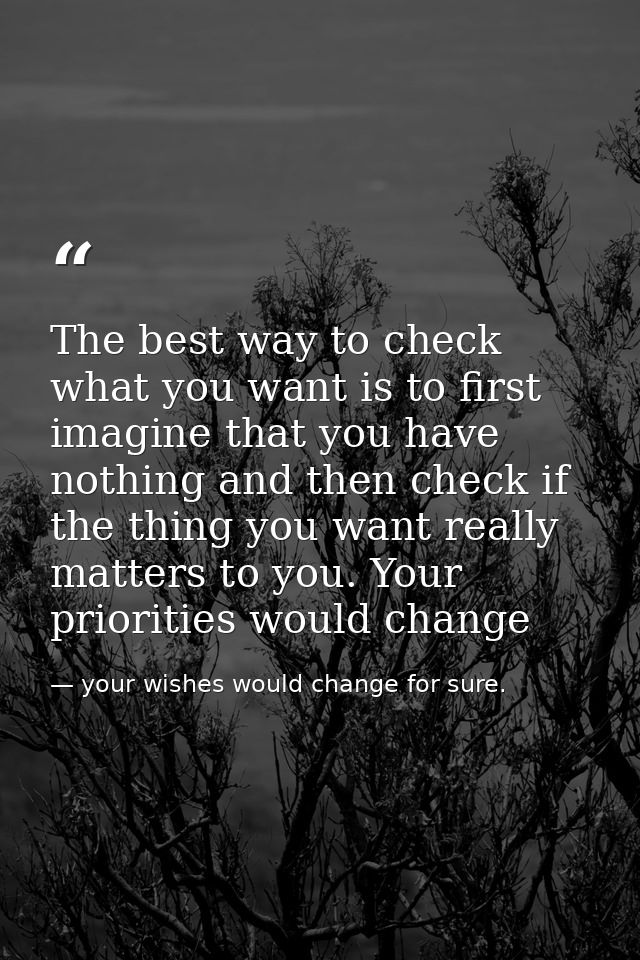 The best way to check what you want is to first imagine that you have nothing and then check if the thing you want reall — your wishes would change for sure.