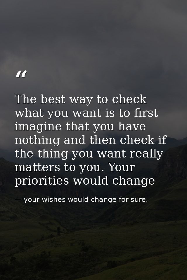 The best way to check what you want is to first imagine that you have nothing and then check if the thing you want reall — your wishes would change for sure.