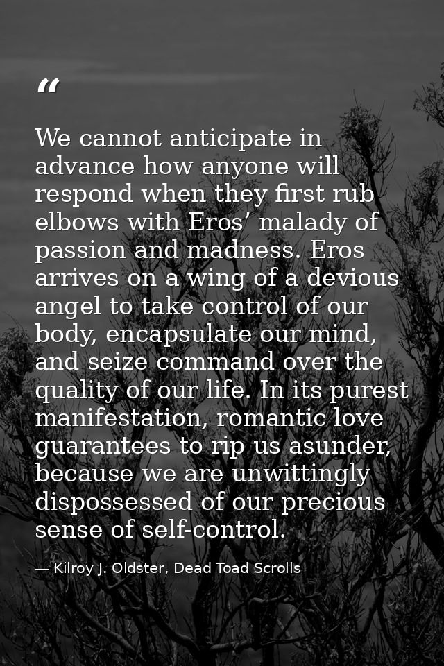 We cannot anticipate in advance how anyone will respond when they first rub elbows with Eros’ malady of passion and madn — Kilroy J. Oldster, Dead Toad Scrolls