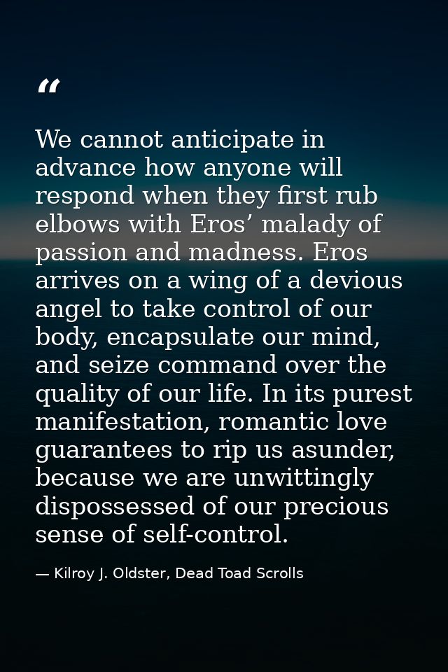 We cannot anticipate in advance how anyone will respond when they first rub elbows with Eros’ malady of passion and madn — Kilroy J. Oldster, Dead Toad Scrolls