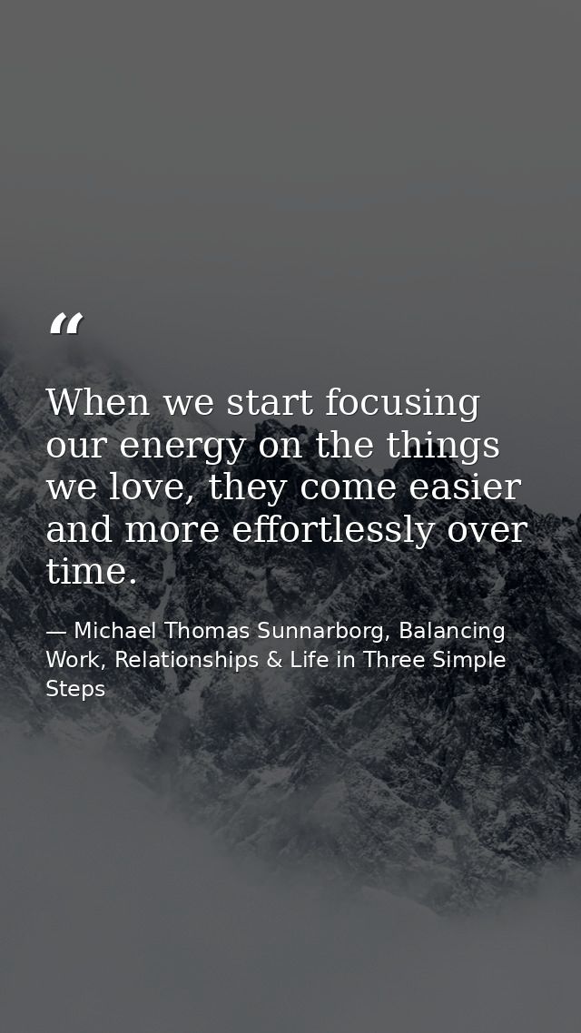 When we start focusing our energy on the things we love, they come easier and more effortlessly over time. — Michael Thomas Sunnarborg, Balancing Work, Relationships & Life in Three Simple Steps