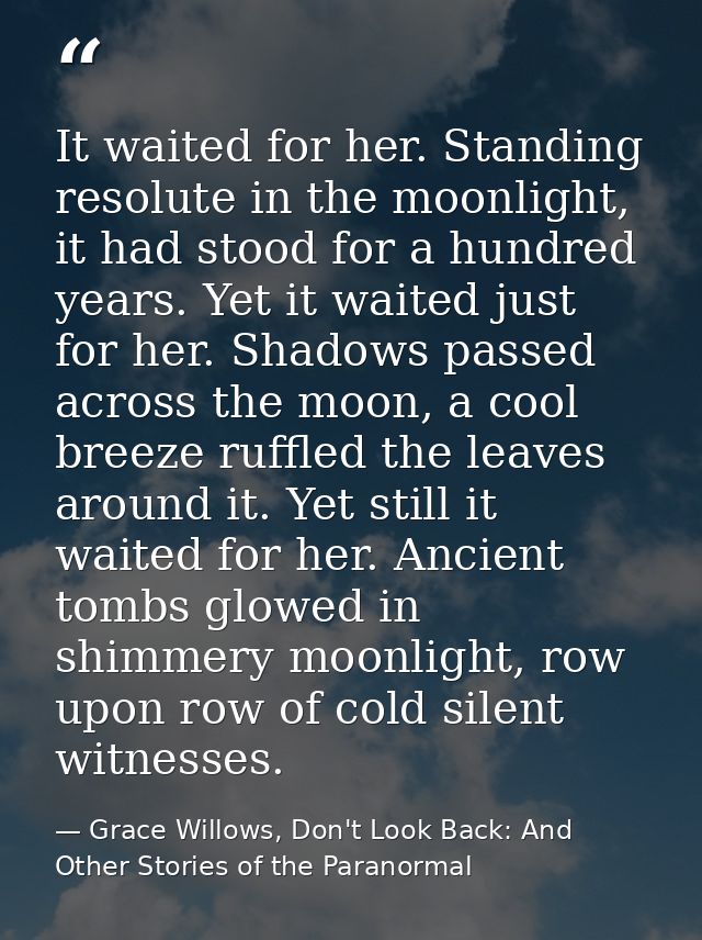 It waited for her. Standing resolute in the moonlight, it had stood for a hundred years. Yet it waited just for her. Sha — Grace Willows, Don't Look Back: And Other Stories of the Paranormal