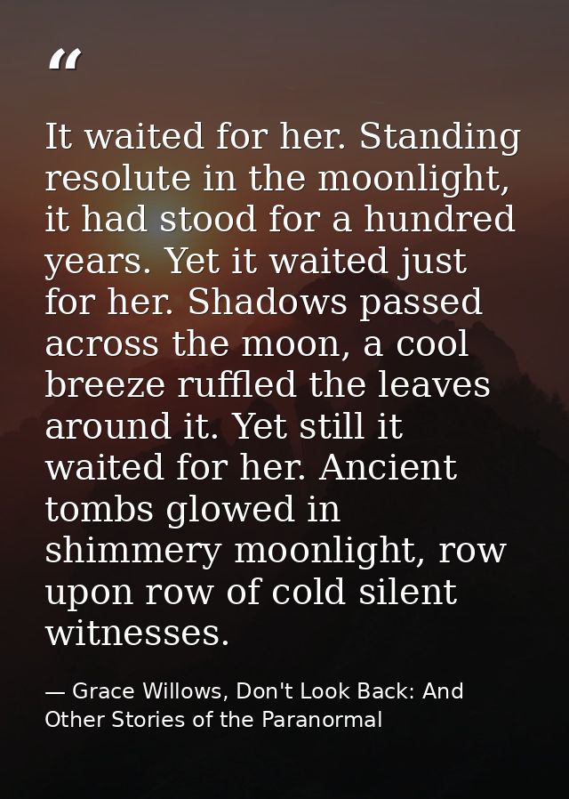 It waited for her. Standing resolute in the moonlight, it had stood for a hundred years. Yet it waited just for her. Sha — Grace Willows, Don't Look Back: And Other Stories of the Paranormal