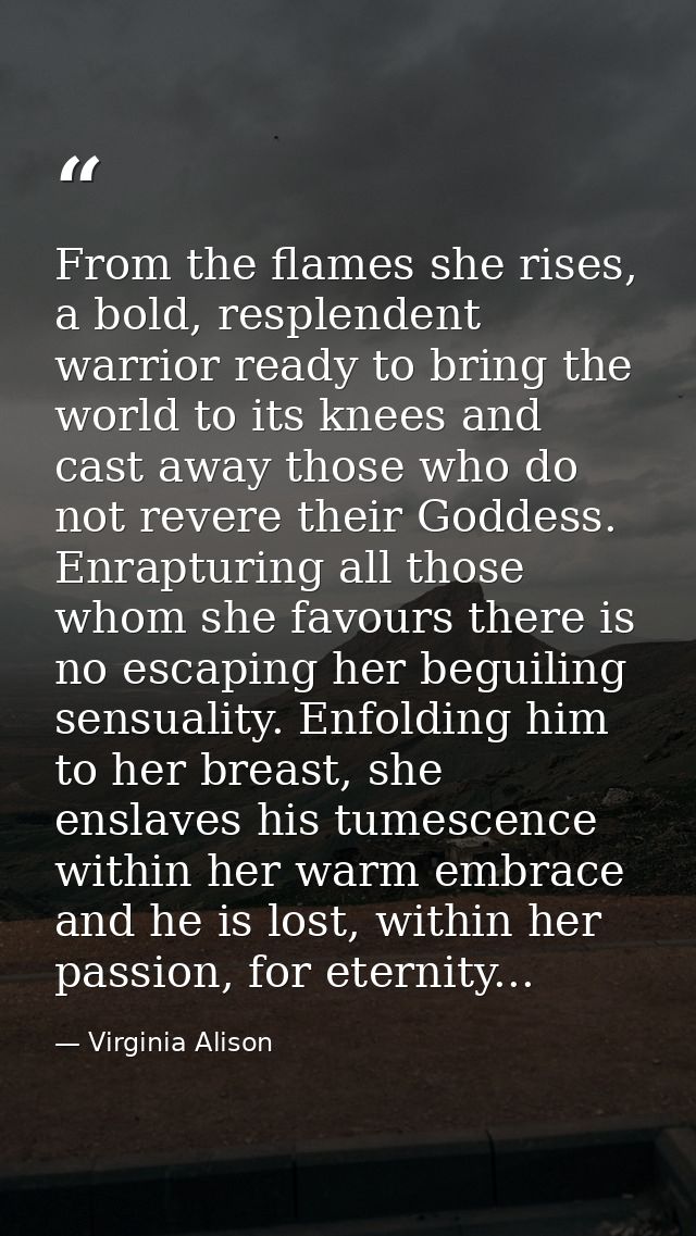 From the flames she rises, a bold, resplendent warrior ready to bring the world to its knees and cast away those who do  — Virginia Alison