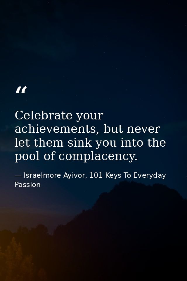 Celebrate your achievements, but never let them sink you into the pool of complacency. — Israelmore Ayivor, 101 Keys To Everyday Passion