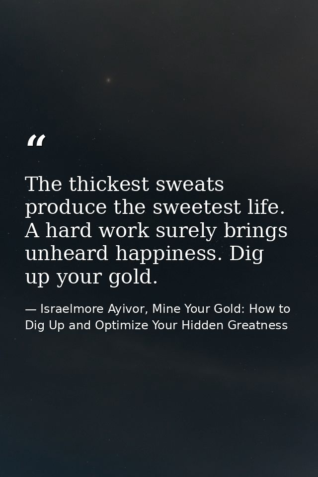 The thickest sweats produce the sweetest life. A hard work surely brings unheard happiness. Dig up your gold. — Israelmore Ayivor, Mine Your Gold: How to Dig Up and Optimize Your Hidden Greatness