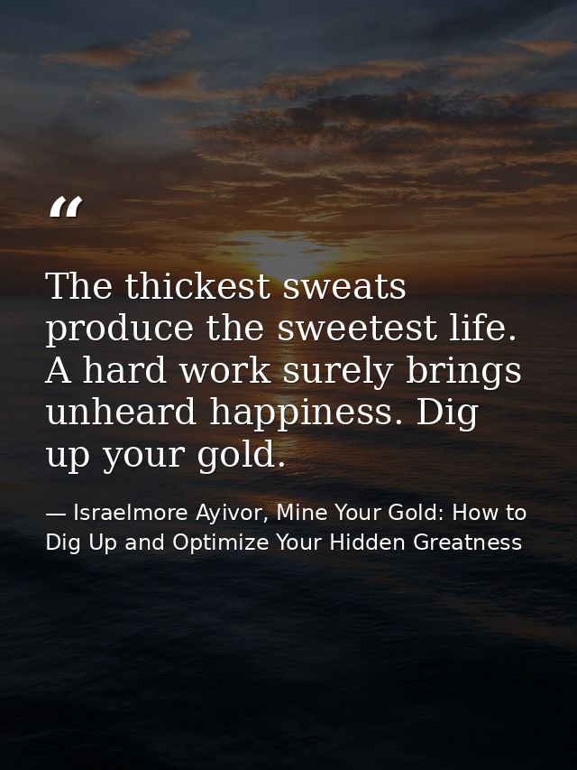 The thickest sweats produce the sweetest life. A hard work surely brings unheard happiness. Dig up your gold. — Israelmore Ayivor, Mine Your Gold: How to Dig Up and Optimize Your Hidden Greatness