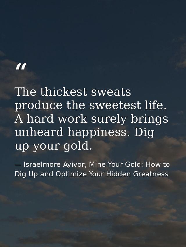 The thickest sweats produce the sweetest life. A hard work surely brings unheard happiness. Dig up your gold. — Israelmore Ayivor, Mine Your Gold: How to Dig Up and Optimize Your Hidden Greatness